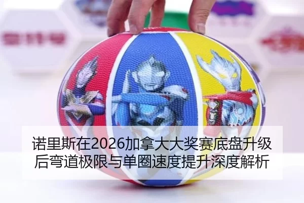诺里斯在2026加拿大大奖赛底盘升级后弯道极限与单圈速度提升深度解析